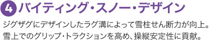 ４：バイティング・スノー・デザイン ジグザグにデザインしたラグ溝によって雪柱せん断力が向上。雪上でのグリップ・トラクションを高め、操縦安定性に貢献。