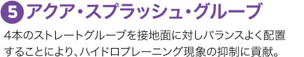 ５：アクア・スプラッシュ・グルーブ 4本のストレートグルーブを接地面に対しバランスよく配置することにより、ハイドロプレーニング現象の抑制に貢献。