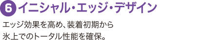 ６：イニシャル・エッジ・デザイン エッジ効果を高め、装着初期から氷上でのトータル性能を確保。