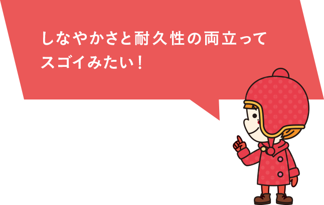 しなやかさと耐久性の両立って スゴイみたい！